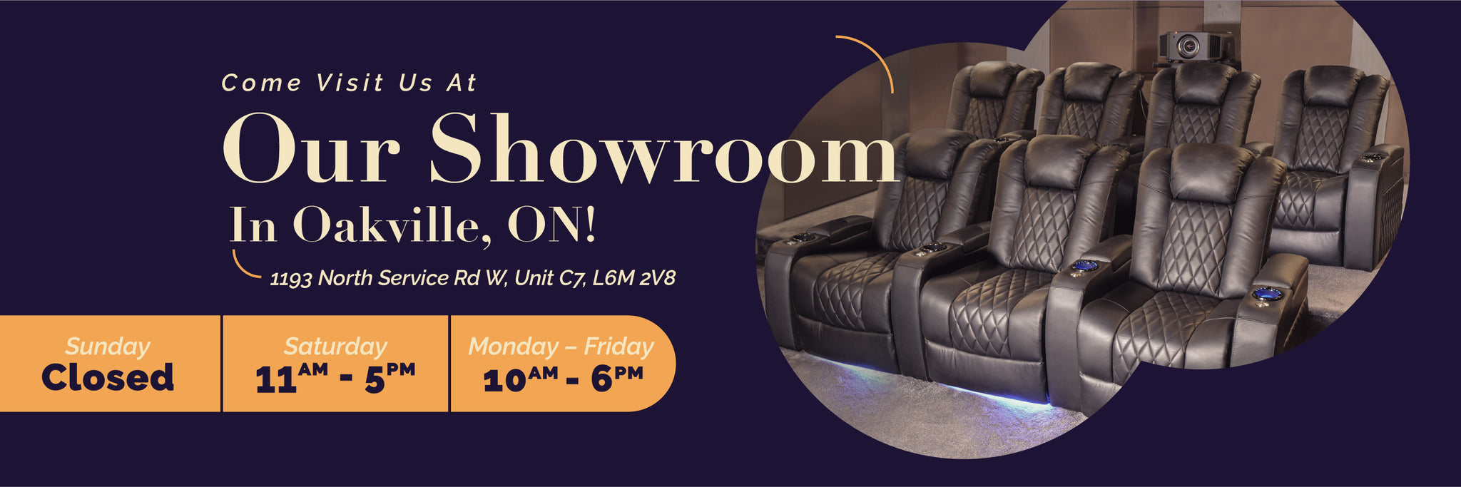 Visit our showroom in Oakville, Ontario. Address: 1193 North Service Rd W, Unit C7, L6M 2V8. Operating hours are: Monday to Friday 10AM - 6PM, Saturday 11AM - 5PM, and closed on Sunday 